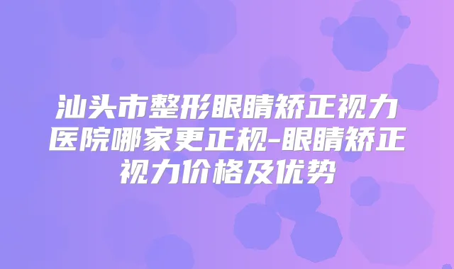 汕头市整形眼睛矫正视力医院哪家更正规-眼睛矫正视力价格及优势