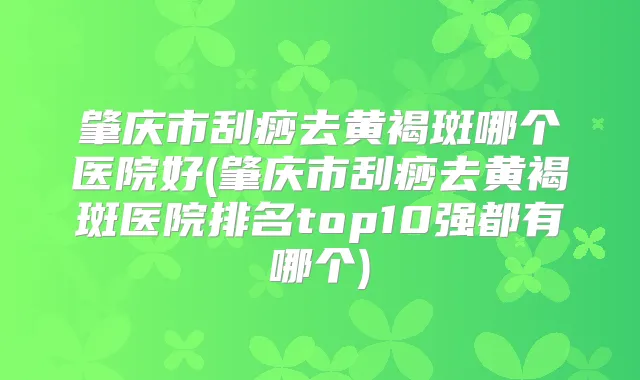 肇庆市刮痧去黄褐斑哪个医院好(肇庆市刮痧去黄褐斑医院排名top10强都有哪个)