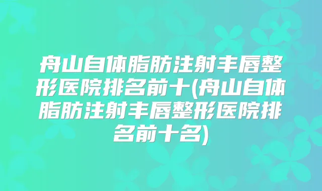 舟山自体脂肪注射丰唇整形医院排名前十(舟山自体脂肪注射丰唇整形医院排名前十名)