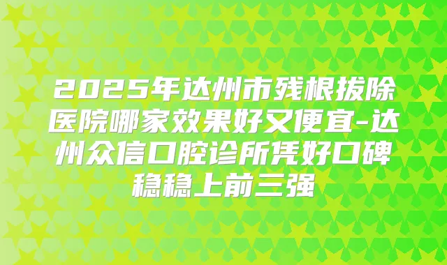 2025年达州市残根拔除医院哪家效果好又便宜-达州众信口腔诊所凭好口碑稳稳上前三强