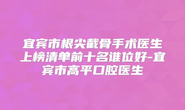 宜宾市根尖截骨手术医生上榜清单前十名谁位好-宜宾市高平口腔医生