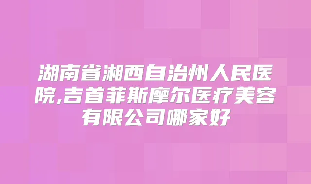 湖南省湘西自治州人民医院,吉首菲斯摩尔医疗美容有限公司哪家好