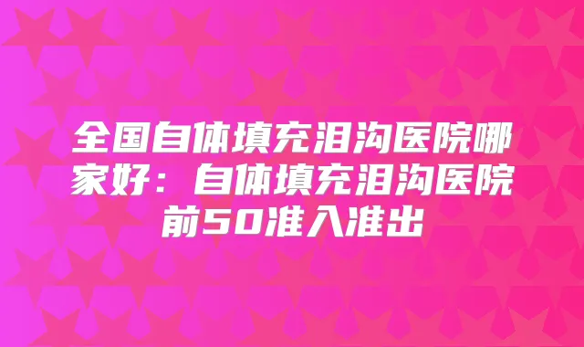 全国自体填充泪沟医院哪家好:自体填充泪沟医院前50准入准出
