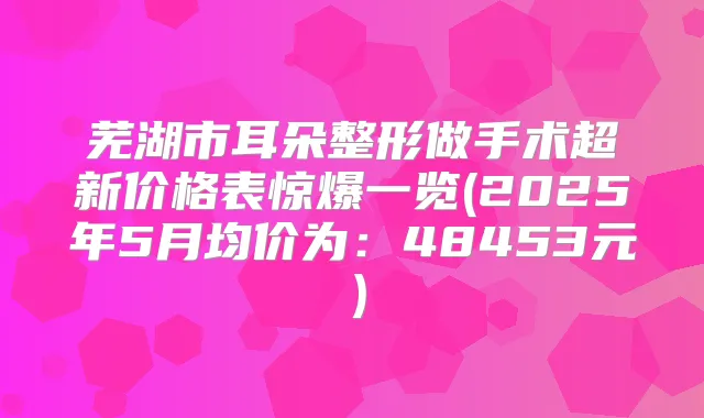 芜湖市耳朵整形做手术超新价格表惊爆一览(2025年5月均价为:48453元)