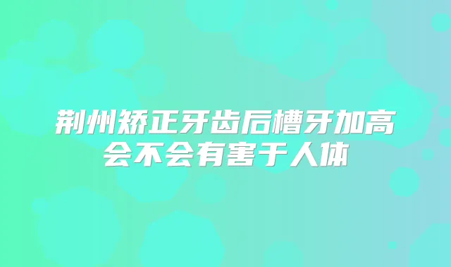 荆州矫正牙齿后槽牙加高会不会有害于人体