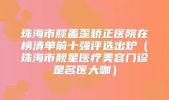 珠海市膝盖歪矫正医院在榜清单前十强评选出炉(珠海市靓星医疗美容门诊是名医大咖)