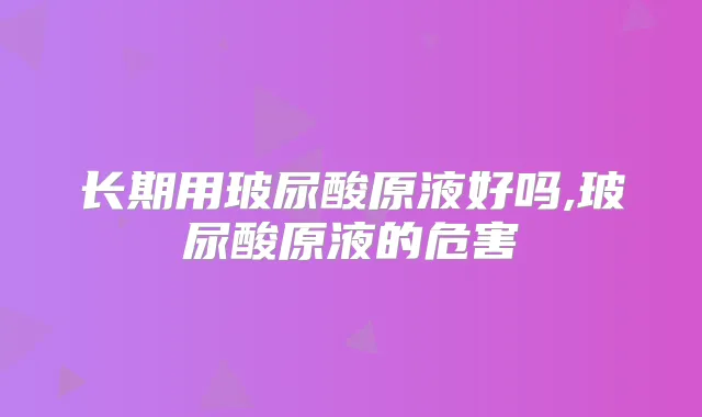 长期用玻尿酸原液好吗,玻尿酸原液的危害