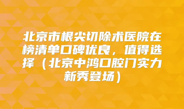 北京市根尖切除术医院在榜清单口碑优良，值得选择（北京中鸿口腔门实力新秀登场）