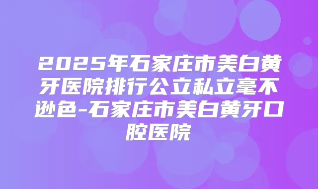 2025年石家庄市美白黄牙医院排行公立私立毫不逊色-石家庄市美白黄牙口腔医院