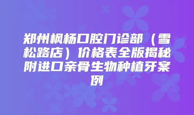 郑州枫杨口腔门诊部（雪松路店）价格表全版揭秘附进口亲骨生物种植牙案例