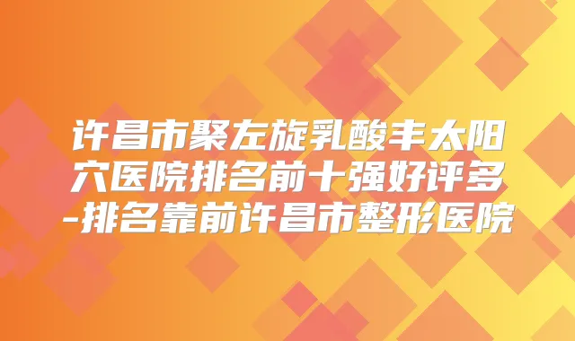 许昌市聚左旋乳酸丰太阳穴医院排名前十强好评多-排名靠前许昌市整形医院