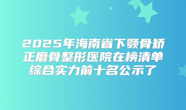 2025年海南省下颚骨矫正磨骨整形医院在榜清单综合实力前十名公示了