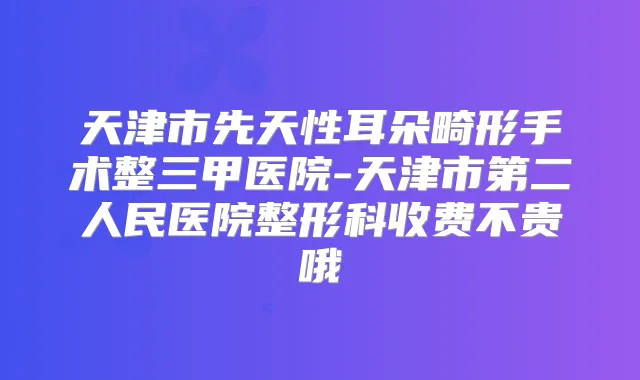 天津市先天性耳朵畸形手术整三甲医院-天津市第二人民医院整形科收费不贵哦