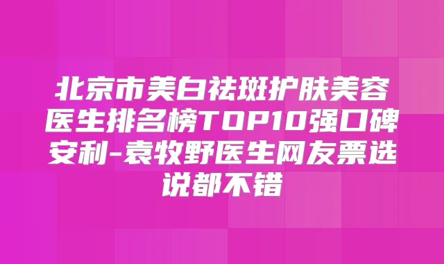 北京市美白祛斑护肤美容医生排名榜TOP10强口碑安利-袁牧野医生网友票选说都不错