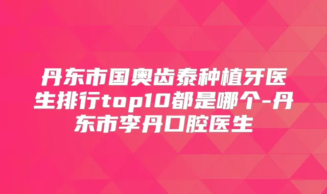 丹东市国奥齿泰种植牙医生排行top10都是哪个-丹东市李丹口腔医生