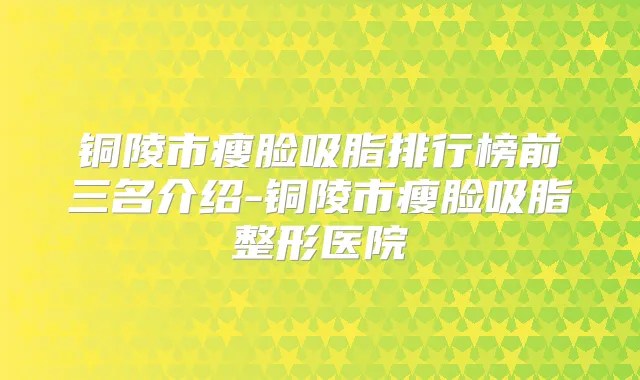 铜陵市瘦脸吸脂排行榜前三名介绍-铜陵市瘦脸吸脂整形医院
