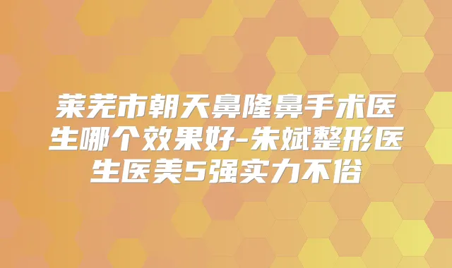 莱芜市朝天鼻隆鼻手术医生哪个效果好-朱斌整形医生医美5强实力不俗