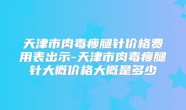 天津市肉毒瘦腿针价格费用表出示-天津市肉毒瘦腿针大概价格大概是多少