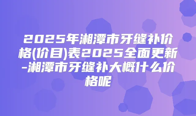 2025年湘潭市牙缝补价格(价目)表2025全面更新-湘潭市牙缝补大概什么价格呢