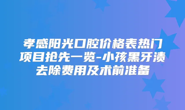 孝感阳光口腔价格表热门项目抢先一览-小孩黑牙渍去除费用及术前准备
