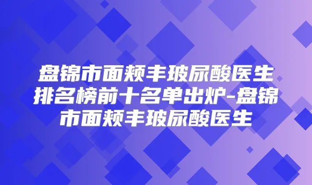 盘锦市面颊丰玻尿酸医生排名榜前十名单出炉-盘锦市面颊丰玻尿酸医生