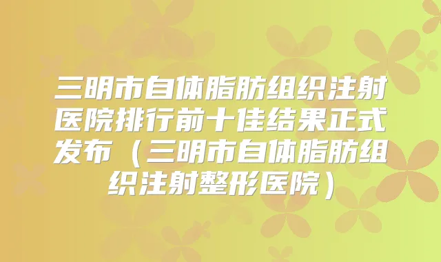 三明市自体脂肪组织注射医院排行前十佳结果正式发布(三明市自体脂肪组织注射整形医院)
