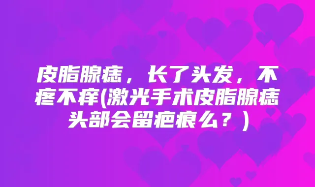 皮脂腺痣,长了头发,不疼不痒(激光手术皮脂腺痣头部会留疤痕么?)