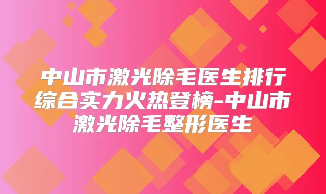中山市激光除毛医生排行综合实力火热登榜-中山市激光除毛整形医生