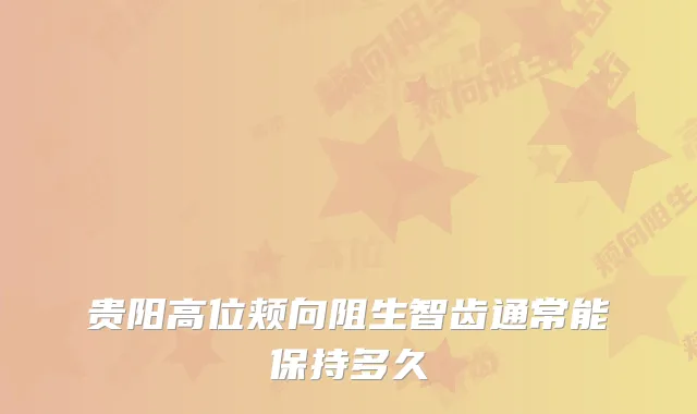 贵阳高位颊向阻生智齿通常能保持多久