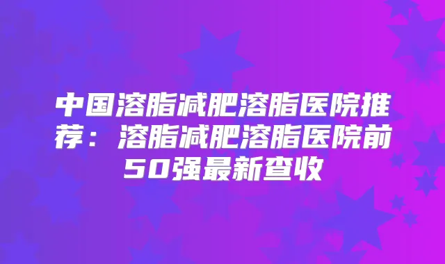 中国溶脂减肥溶脂医院推荐:溶脂减肥溶脂医院前50强新查收