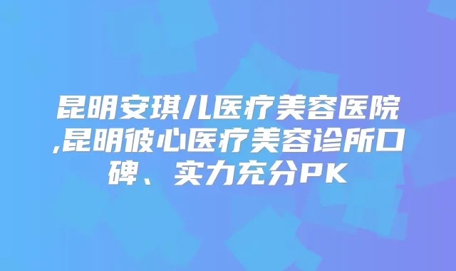 昆明安琪儿医疗美容医院,昆明彼心医疗美容诊所口碑、实力充分PK