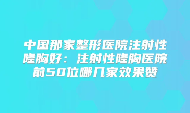 中国那家整形医院注射性隆胸好：注射性隆胸医院前50位哪几家效果赞
