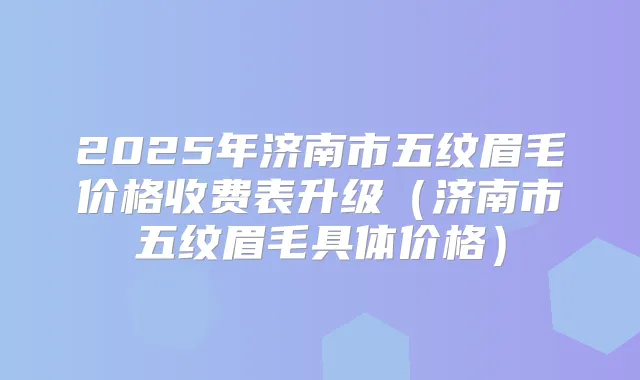 2025年济南市五纹眉毛价格收费表升级（济南市五纹眉毛具体价格）
