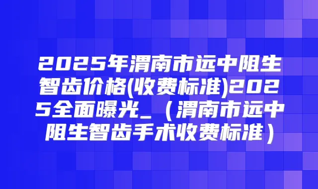 2025年渭南市远中阻生智齿价格(收费标准)2025全面曝光_(渭南市远中阻生智齿手术收费标准)