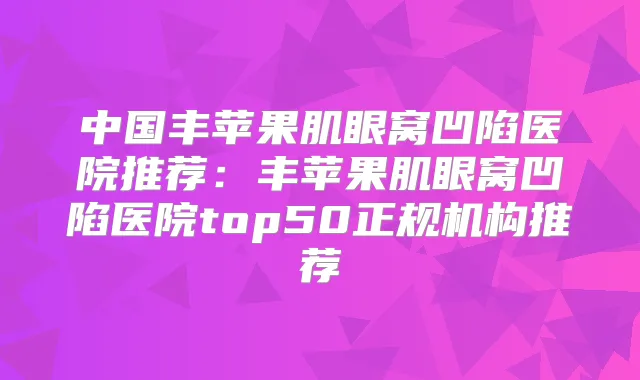 中国丰苹果肌眼窝凹陷医院推荐:丰苹果肌眼窝凹陷医院top50正规机构推荐