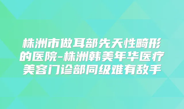 株洲市做耳部先天性畸形的医院-株洲韩美年华医疗美容门诊部同级难有敌手