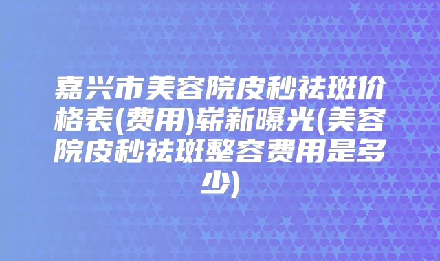 嘉兴市美容院皮秒祛斑价格表(费用)崭新曝光(美容院皮秒祛斑整容费用是多少)