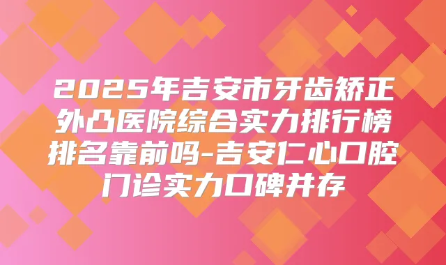 2025年吉安市牙齿矫正外凸医院综合实力排行榜排名靠前吗-吉安仁心口腔门诊实力口碑并存