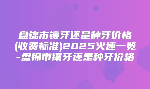 盘锦市镶牙还是种牙价格(收费标准)2025火速一览-盘锦市镶牙还是种牙价格