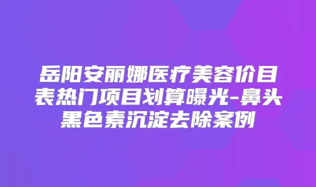 岳阳安丽娜医疗美容价目表热门项目划算曝光-鼻头黑色素沉淀去除案例
