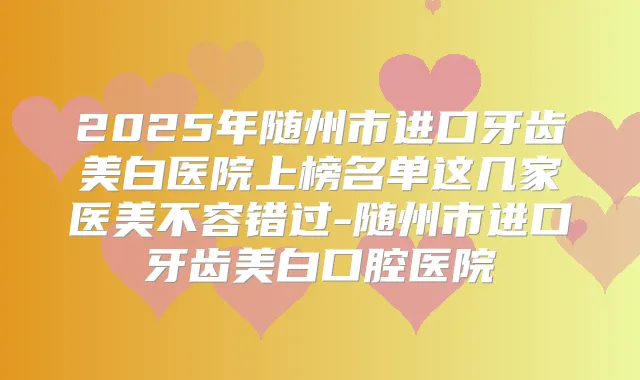 2025年随州市进口牙齿美白医院上榜名单这几家医美不容错过-随州市进口牙齿美白口腔医院