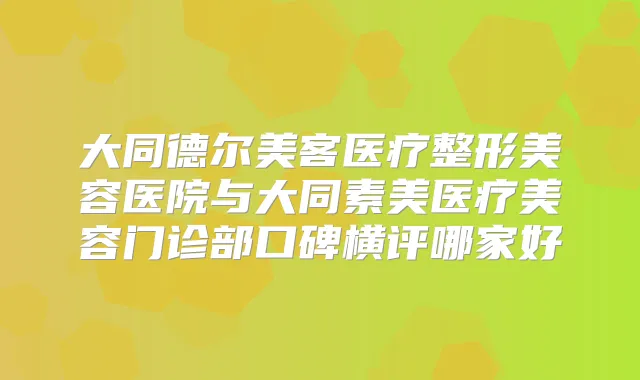 大同德尔美客医疗整形美容医院与大同素美医疗美容门诊部口碑横评哪家好