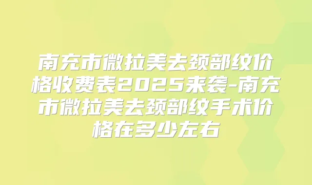 南充市微拉美去颈部纹价格收费表2025来袭-南充市微拉美去颈部纹手术价格在多少左右