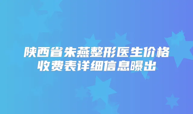 陕西省朱燕整形医生价格收费表详细信息曝出