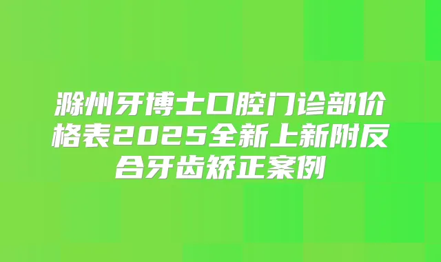 滁州牙博士口腔门诊部价格表2025全新上新附反合牙齿矫正案例