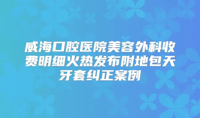 威海口腔医院美容外科收费明细火热发布附地包天牙套纠正案例