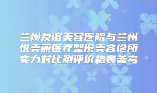 兰州友谊美容医院与兰州悦美丽医疗整形美容诊所实力对比测评价格表参考