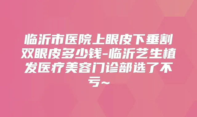 临沂市医院上眼皮下垂割双眼皮多少钱-临沂艺生植发医疗美容门诊部选了不亏~