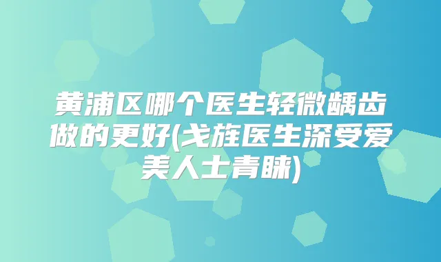 黄浦区哪个医生轻微龋齿做的更好(戈旌医生深受爱美人士青睐)