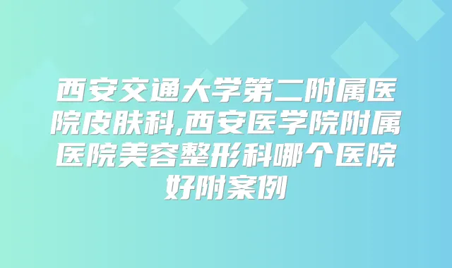 西安交通大学第二附属医院皮肤科,西安医学院附属医院美容整形科哪个医院好附案例
